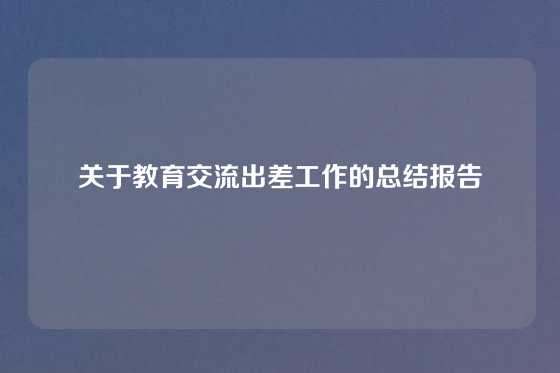 关于教育交流出差工作的总结报告