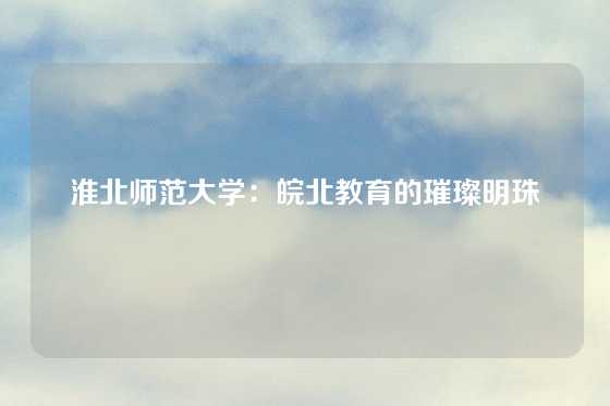 淮北师范大学：皖北教育的璀璨明珠