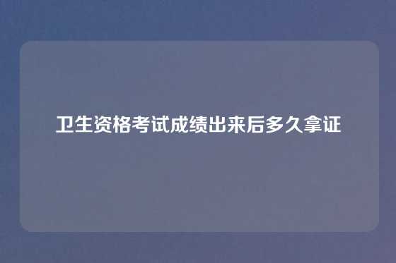 卫生资格考试成绩出来后多久拿证