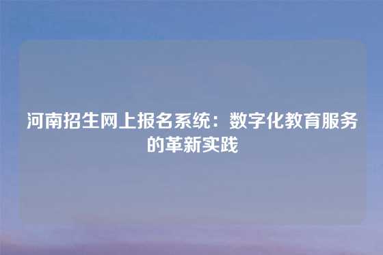 河南招生网上报名系统：数字化教育服务的革新实践
