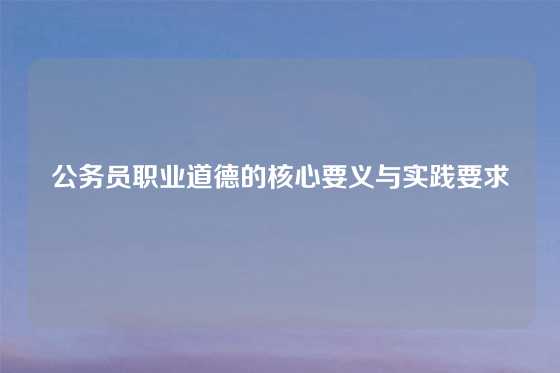 公务员职业道德的核心要义与实践要求