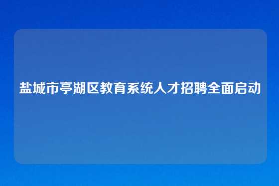 盐城市亭湖区教育系统人才招聘全面启动