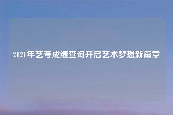 2021年艺考成绩查询开启艺术梦想新篇章