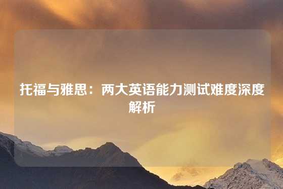 托福与雅思：两大英语能力测试难度深度解析