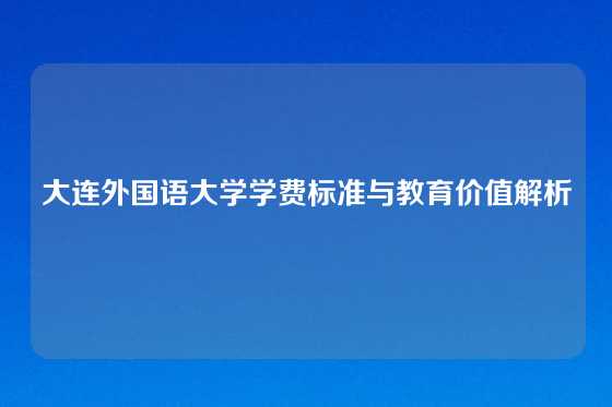 大连外国语大学学费标准与教育价值解析