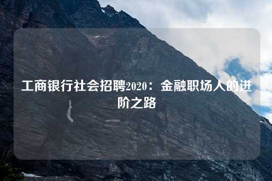 工商银行社会招聘2020：金融职场人的进阶之路