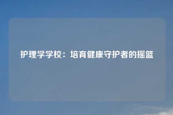 护理学学校:培育健康守护者的摇篮