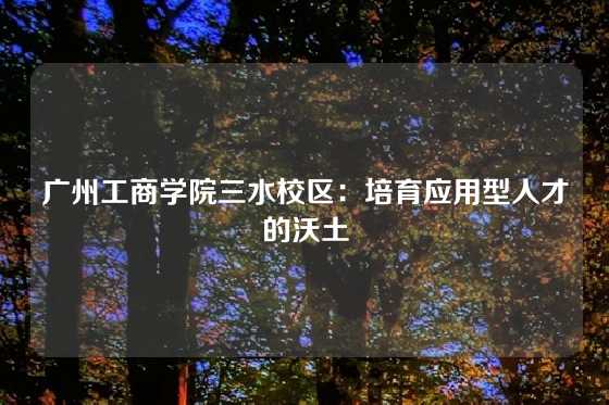 广州工商学院三水校区：培育应用型人才的沃土