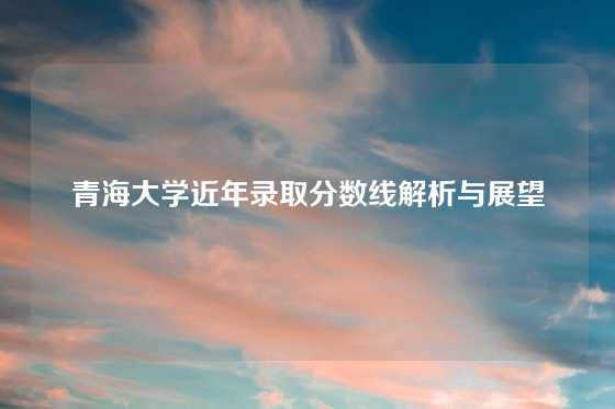 青海大学近年录取分数线解析与展望