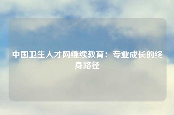 中国卫生人才网继续教育：专业成长的终身路径