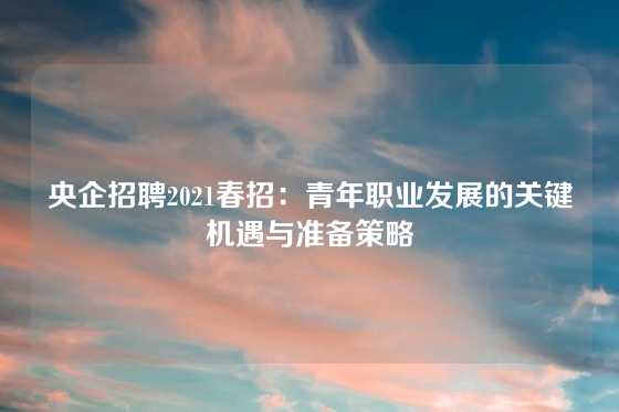 央企招聘2021春招:青年职业发展的关键机遇与准备策略