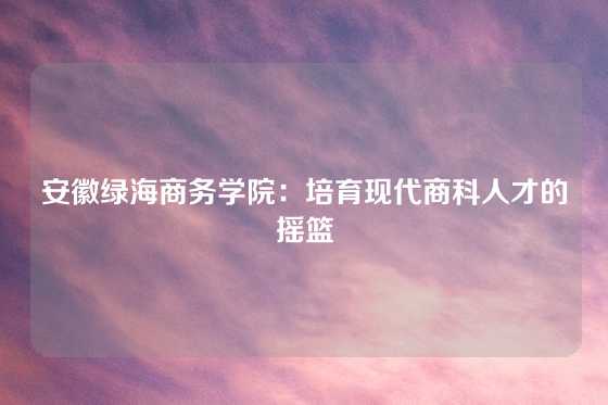 安徽绿海商务学院:培育现代商科人才的摇篮