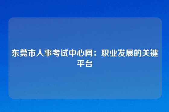 东莞市人事考试中心网:职业发展的关键平台