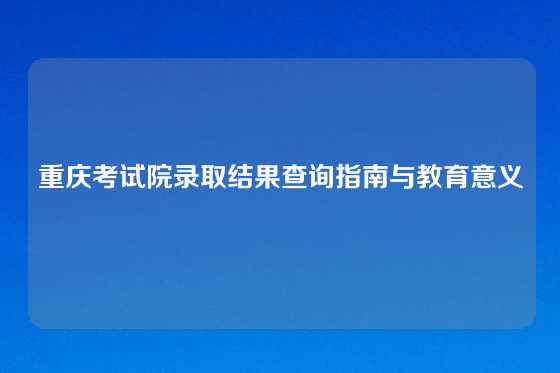 重庆考试院录取结果查询指南与教育意义