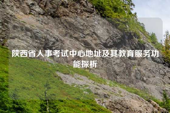 陕西省人事考试中心地址及其教育服务功能探析