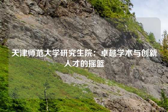 天津师范大学研究生院：卓越学术与创新人才的摇篮