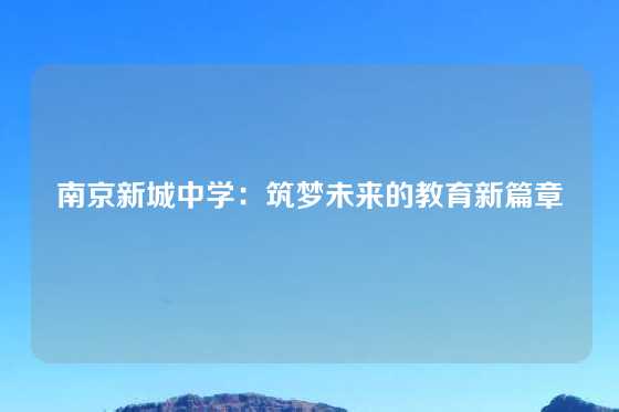 南京新城中学:筑梦未来的教育新篇章