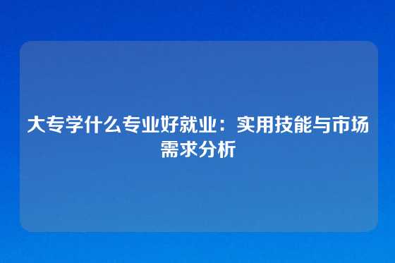 大专学什么专业好就业：实用技能与市场需求分析