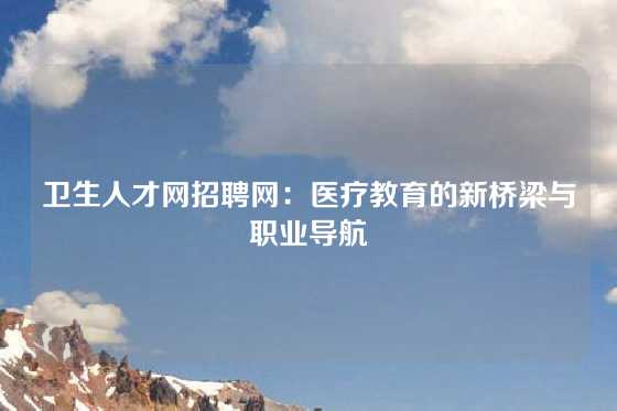 卫生人才网招聘网:医疗教育的新桥梁与职业导航