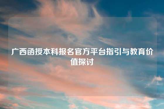 广西函授本科报名官方平台指引与教育价值探讨