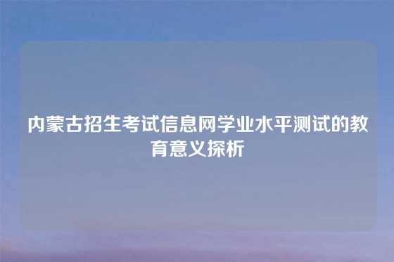 内蒙古招生考试信息网学业水平测试的教育意义探析