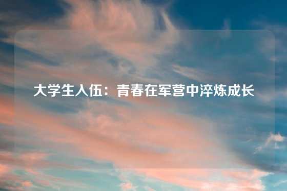 大学生入伍：青春在军营中淬炼成长