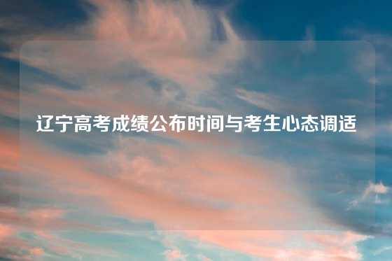 辽宁高考成绩公布时间与考生心态调适