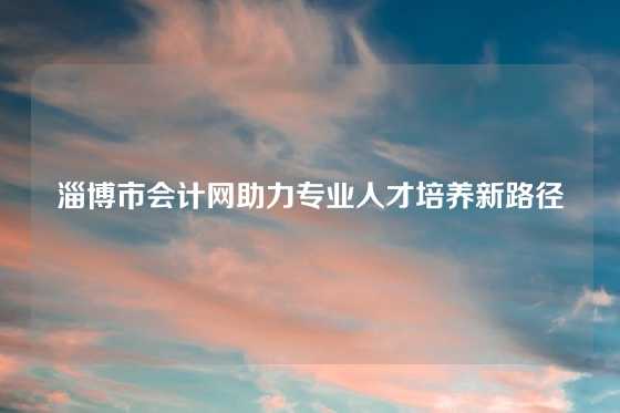 淄博市会计网助力专业人才培养新路径