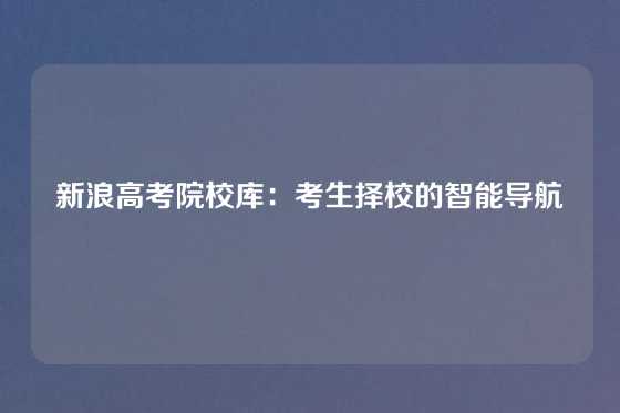 新浪高考院校库:考生择校的智能导航